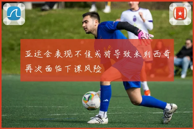 亚运会表现不佳或将导致米利西奇再次面临下课风险