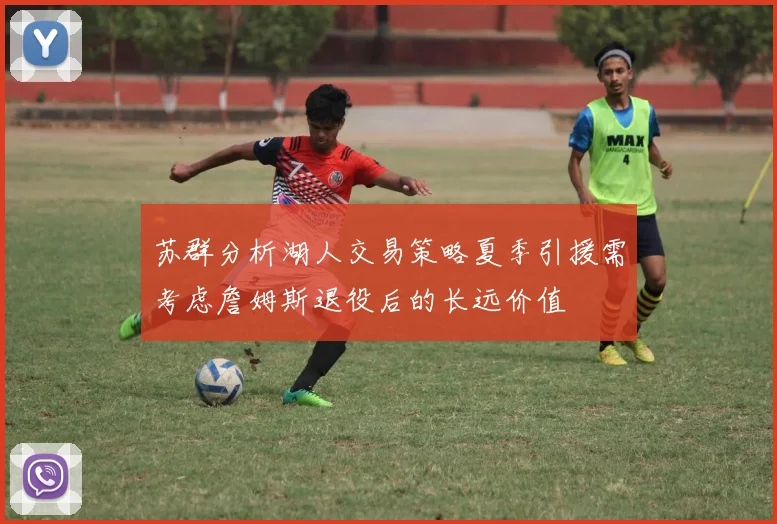 苏群分析湖人交易策略夏季引援需考虑詹姆斯退役后的长远价值