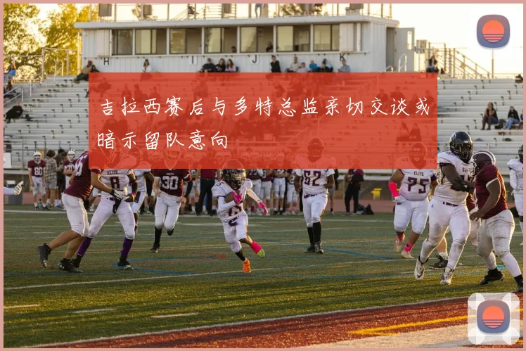 吉拉西赛后与多特总监亲切交谈或暗示留队意向