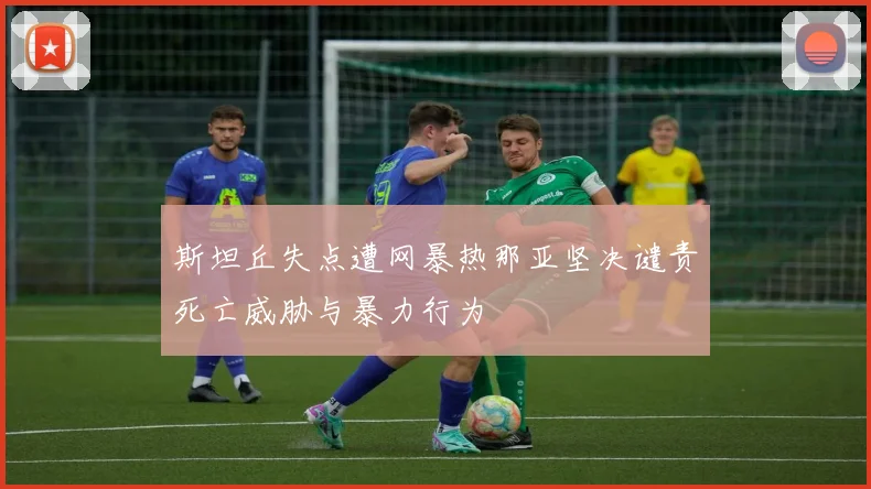 斯坦丘失点遭网暴热那亚坚决谴责死亡威胁与暴力行为