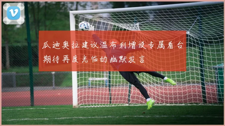 瓜迪奥拉建议温布利增设专属看台期待再度光临的幽默发言