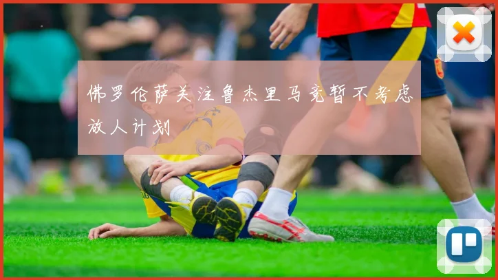 佛罗伦萨关注鲁杰里马竞暂不考虑放人计划
