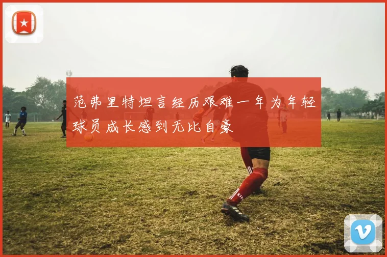 范弗里特坦言经历艰难一年为年轻球员成长感到无比自豪