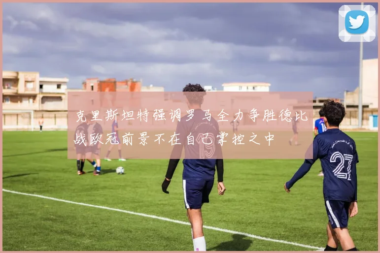 克里斯坦特强调罗马全力争胜德比战欧冠前景不在自己掌控之中