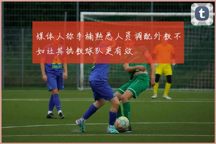媒体人称李楠熟悉人员调配外教不如让其执教球队更有效
