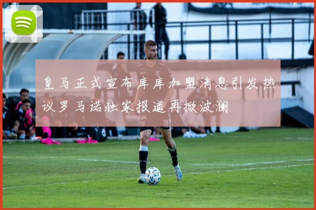 皇马正式宣布库库加盟消息引发热议罗马诺独家报道再掀波澜