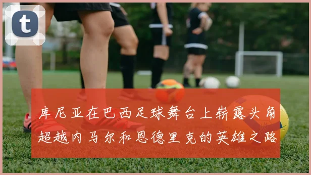 库尼亚在巴西足球舞台上崭露头角超越内马尔和恩德里克的英雄之路