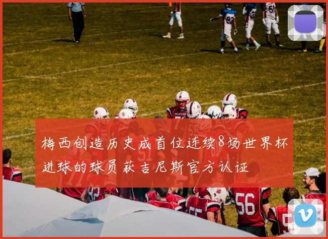 梅西创造历史成首位连续8场世界杯进球的球员获吉尼斯官方认证
