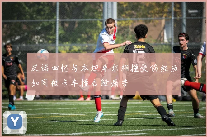 皮诺回忆与本坦库尔相撞受伤经历如同被卡车撞击般痛苦
