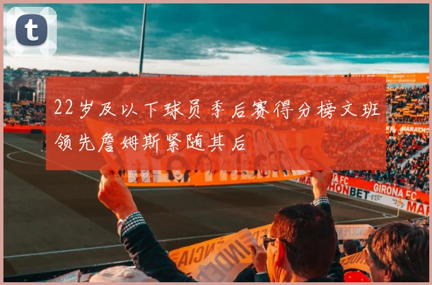 22岁及以下球员季后赛得分榜文班领先詹姆斯紧随其后