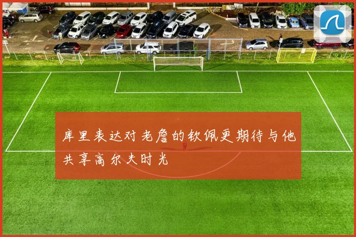库里表达对老詹的钦佩更期待与他共享高尔夫时光