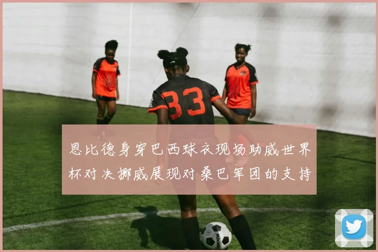 恩比德身穿巴西球衣现场助威世界杯对决挪威展现对桑巴军团的支持