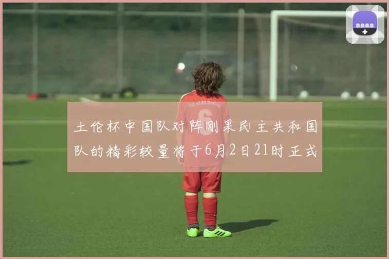 土伦杯中国队对阵刚果民主共和国队的精彩较量将于6月2日21时正式开启