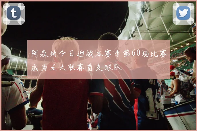 阿森纳今日迎战本赛季第60场比赛成为五大联赛首支球队