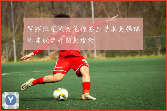 阿邦拉霍认为范德芬应寻求更强球队建议离开热刺续约