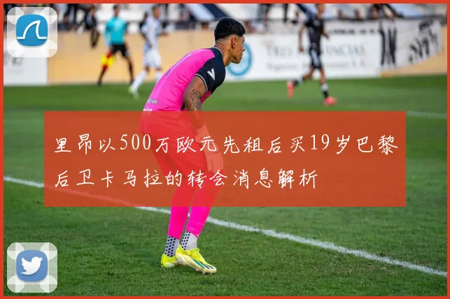 里昂以500万欧元先租后买19岁巴黎后卫卡马拉的转会消息解析