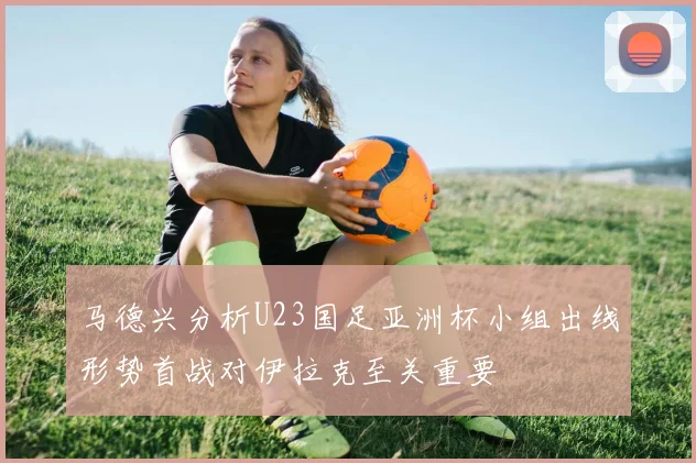 马德兴分析U23国足亚洲杯小组出线形势首战对伊拉克至关重要