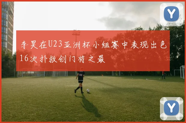 李昊在U23亚洲杯小组赛中表现出色16次扑救创门将之最