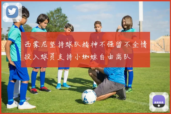 西蒙尼坚持球队精神不强留不全情投入球员支持小蜘蛛自由离队