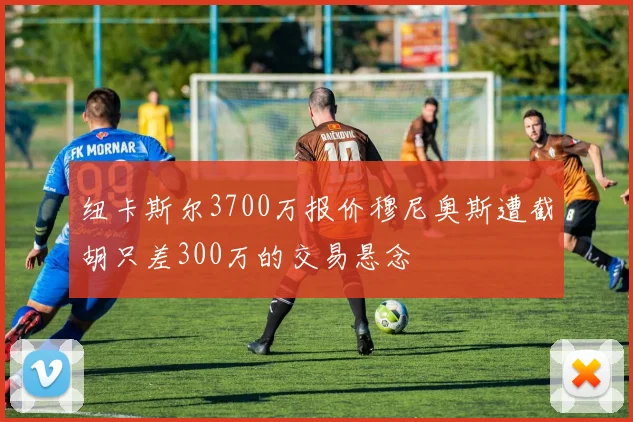 纽卡斯尔3700万报价穆尼奥斯遭截胡只差300万的交易悬念
